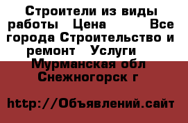 Строители из виды работы › Цена ­ 214 - Все города Строительство и ремонт » Услуги   . Мурманская обл.,Снежногорск г.